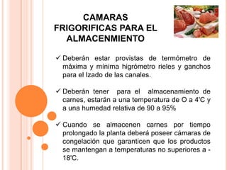 CAMARAS
FRIGORIFICAS PARA EL
  ALMACENMIENTO

 Deberán estar provistas de termómetro de
  máxima y mínima higrómetro rieles y ganchos
  para el Izado de las canales.

 Deberán tener para el almacenamiento de
  carnes, estarán a una temperatura de O a 4'C y
  a una humedad relativa de 90 a 95%

 Cuando se almacenen carnes por tiempo
  prolongado la planta deberá poseer cámaras de
  congelación que garanticen que los productos
  se mantengan a temperaturas no superiores a -
  18'C.
 