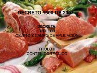 DECRETO 1500 DE 2007

          DECRETA:
           TITULO I
OBJETO Y CAMPO DE APLICACIÓN


         TITULO II
     CONTENIDO TÉCNICO
 