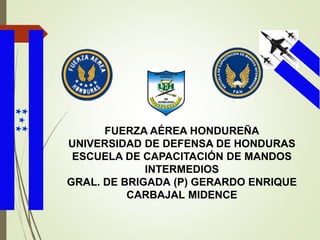 FUERZA AÉREA HONDUREÑA
UNIVERSIDAD DE DEFENSA DE HONDURAS
ESCUELA DE CAPACITACIÓN DE MANDOS
INTERMEDIOS
GRAL. DE BRIGADA (P) GERARDO ENRIQUE
CARBAJAL MIDENCE
 