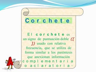 Co r c h e t e

   E l c o r c h e t e es
un signo de puntuación doble ([
      ]) usado con relativa
  frecuencia, que se utiliza de
 forma similar a los paréntesis
   que anexionan información
c o mp l e me n t a r i a
 o a c l a r a t o r i a .
 