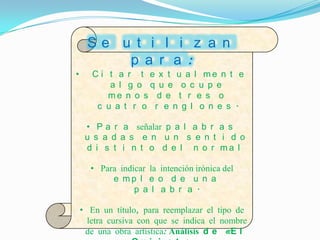 Se u t i l i z a n
         p a r a :
•      C i t a r t e x t u a l me n t e
           a l g o q u e o c u p e
           me n o s d e t r e s o
        c u a t r o r e n g l o n e s .

     • P a r a señalar p a l a b r a s
     u s a d a s e n u n s e n t i d o
     d i s t i n t o d e l n o r ma l

      • Para indicar la intención irónica del
           e mp l e o d e u n a
                 p a l a b r a .

    • En un título, para reemplazar el tipo de
      letra cursiva con que se indica el nombre
     de una obra artística: Análisis d e «E l
 