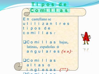 Ti pos de
        C o mi l l a s
E   n    castellano se
u   t   i l i z a n t r e s
t   i   p o s d e
c   o   mi l l a s :

C o m i l l a s bajas,
 latinas, españolas o
 a n g u l a r e s (« »).

C o m i l l a s
 a l t a s o
 i n g l e s a s      (“”).
 