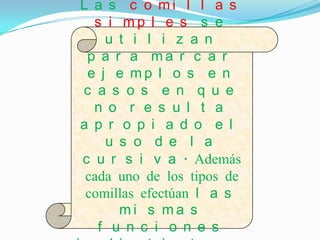 L a s c o mi l l a s
  s i mp l e s s e
    u t i l i z a n
 p a r a ma r c a r
 e j e mp l o s e n
c a s o s e n q u e
  n o r e s u l t a
a p r o p i a d o e l
    u s o d e l a
c u r s i v a . Además
 cada uno de los tipos de
 comillas efectúan l a s
      mi s ma s
   f u n c i o n e s
 