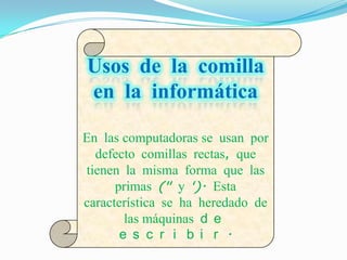Usos de la comilla
en la informática

En las computadoras se usan por
  defecto comillas rectas, que
tienen la misma forma que las
      primas (" y '). Esta
característica se ha heredado de
        las máquinas d e
       e s c r i b i r .
 