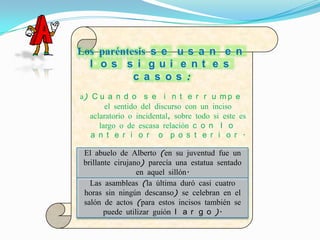 Los paréntesis s e u s a n e n
  l os s i gui e nt e s
           c a s os :
a) C u a n d o s e i n t e r r u m p e
        el sentido del discurso con un inciso
   aclaratorio o incidental, sobre todo si este es
      largo o de escasa relación c o n l o
   a n t e r i o r o p o s t e r i o r .

 El abuelo de E j e m(en su s
                 Alberto p l o juventud fue un
 brillante cirujano) parecía una estatua sentado
                  en aquel sillón.
   Las asambleas (la última duró casi cuatro
 horas sin ningún descanso) se celebran en el
 salón de actos (para estos incisos también se
        puede utilizar guión l a r g o ).
 