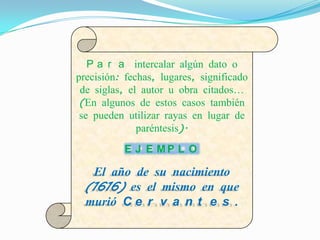 P a r a intercalar algún dato o
precisión: fechas, lugares, significado
 de siglas, el autor u obra citados…
 (En algunos de estos casos también
 se pueden utilizar rayas en lugar de
              paréntesis).
           E J E MP L O

  El año de su nacimiento
 (1616) es el mismo en que
 murió C e r v a n t e s .
 
