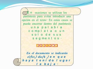 E n ocasiones se utilizan los
 paréntesis para evitar introducir una
opción en el texto. En estos casos se
 puede encerrar dentro del paréntesis
       u n a p a l a b r a
     c o mp l e t a o u n
       s o l o d e s u s
        s e g me n t o s .

          E J E MP L O

  En el documento se indicarán
  el(los) día(s ) e n q u e
ha y a t e ni do l uga r
         l a ba j a .
 