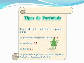 Tipos de Paréntesis

 Los di s t i nt os t i pos
s on:

los paréntesis propiamente dichos: ( )

los corchetes: [ ]

las llaves: { }

los paréntesis angulares, corchetes angulares,
"cuñas" o "corchángulos": < >.
 