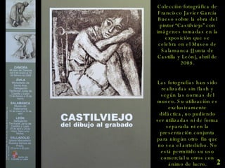 Colección fotográfica de Francisco Javier García Bueso sobre la obra del pintor “Castilviejo” con imágenes tomadas en la exposición que se celebra en el Museo de Salamanca [Junta de Castilla y León], abril de 2008. Las fotografías han sido realizadas sin flash y según las normas del museo. Su utilización es exclusivamente didáctica, no pudiendo ser utilizadas ni de forma separada ni en la presentación conjunta para ningún otro  fin que no sea el antedicho. No está permitido su uso comercial u otros con ánimo de lucro. 2 