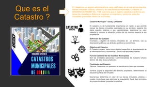 Que es el
Catastro ?
El Catastro es un registro administrativo a cargo del Estado en el cual se inscriben los
bienes inmuebles rústicos, urbanos y de características especiales. En Bolivia, el
DECRETO SUPREMO NO. 1158 menciona que el registro catastral es la forma que
tienen las ciudades en Bolivia de mantener un inventario y control de todos los
inmuebles que existen dentro de sus límites.
Catastro Municipal – Usos y utilidades
El catastro es de fundamental importancia en razón a que permite
censar los bienes inmuebles asentados en su territorio, registrar los
datos exactos relativos a sus características, determinar su valor
catastral y conocer la situación jurídica de los mismos respecto a sus
propietarios.
Definición del Catastro
Inventario y registro de bienes inmuebles de un territorio, con su
descripción gráfica y sus atributos jurídicos y económicos.
Objetivo del Catastro:
El Catastro urbano, tiene como objetivo específico el levantamiento de
la información física, económica y jurídica de las áreas urbanas.
Función catastral de las Alcaldías Municipales
Son las entidades ejecutoras y administradoras del Catastro Urbano
dentro del área de su jurisdicción.
Finalidades del Catastro:
Técnica: Determina con precisión la identificación física del inmueble
Jurídica: Logra la seguridad del derecho propietario, determinando la
situación jurídica del inmueble
Económica: Determina el valor de los bienes inmuebles urbanos y
rurales, como base para optimizar la recaudación fiscal, bajo principios
de proporcionalidad y equidad impositiva.
 