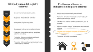 Utilidad y usos del registro
catastral
Empadronamiento de los inmuebles
Otorgación del Certificado Catastral
Base para el pago de impuestos
Base para el ordenamiento de las ciudades
Protección adicional del derecho propietario
sobre los inmuebles
Para saber el impacto de las propiedades
privadas en los lugares públicos
Para saber el Impacto las propiedades privadas
y públicas en el ambiente
01
02
03
04
05
06
07
• Riesgo de avasallamientos y loteamientos
• Problemas al realizar trámites de construcción y de
obtención de servicios básicos
• Dificultad para obtener créditos hipotecarios para el
inmueble
• Riesgo durante la compra por ausencia del certificado
catastral
• Dificultad para vender el inmueble por ausencia de
certificado catastral
• Problemas de límites con alcaldía
Problemas al tener un
inmueble sin registro catastral
 