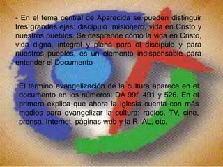 - En el tema central de Aparecida se pueden distinguir
tres grandes ejes: discípulo misionero, vida en Cristo y
nuestros pueblos. Se desprende cómo la vida en Cristo,
vida digna, integral y plena para el discípulo y para
nuestros pueblos, es un elemento indispensable para
entender el Documento
El término evangelización de la cultura aparece en el
documento en los números: DA 99f, 491 y 526. En el
primero explica que ahora la Iglesia cuenta con más
medios para evangelizar la cultura: radios, TV, cine,
prensa, Internet, páginas web y la RIIAL, etc.
 