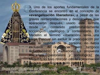 3. Uno de los aportes fundamentales de la
Conferencia se encontró en el concepto de
«evangelización liberadora», a pesar de las
graves reinterpretaciones y desviaciones que
aparecieron después, usado este término
desde un contenido predominantemente
sociológico, ideológico y contestatario. En
Medellín el término «liberación» tenía una
carga Pascual sin excluir la preocupación por
toda la realidad de la persona; no había
exclusión de lo social, pero tampoco
reduccionismo y mutilación. La propuesta
liberadora (pastoralista y sociológica) de
Medellín no tuvo relación con la aproximación
marxista que después tanto daño
 