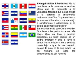 Evangelización Liberadora: Es la
que lleva a la persona a sentirse
plana que da respuesta a la
verdadera felicidad. Es la que ayuda
a la persona a encontrarse
realmente con Dios. Y que no lleva a
la persona al fanatismo o a un relajo
o simplemente a adormilarse si no
que le da sentido a su existir
En resumen es la que Cristo nos dio.
Que lleva a las personas a ser más
libres. Que los lleva a sentirse
orgullosos de Dios porque es un
padre amoroso y que lo lleva al
temor. No al miedo si no a sentirse
como hijo y que te me perderlo
porque lo ama es la que educa al
ser humano en todas las
dimensiones de ser humano
 