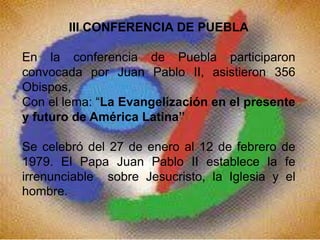 III CONFERENCIA DE PUEBLA
En la conferencia de Puebla participaron
convocada por Juan Pablo II, asistieron 356
Obispos,
Con el lema: “La Evangelización en el presente
y futuro de América Latina”
Se celebró del 27 de enero al 12 de febrero de
1979. El Papa Juan Pablo II establece la fe
irrenunciable sobre Jesucristo, la Iglesia y el
hombre.
 