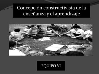 Concepción constructivista de la
enseñanza y el aprendizaje
EQUIPO VI
 
