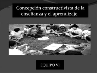 Concepción constructivista de la
  enseñanza y el aprendizaje




           EQUIPO VI
 