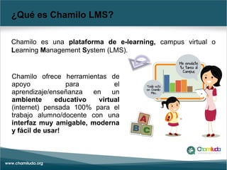¿Qué es Chamilo LMS?
Chamilo es una plataforma de e-learning, campus virtual o
Learning Management System (LMS).
Chamilo ofrece herramientas de
apoyo para el
aprendizaje/enseñanza en un
ambiente educativo virtual
(internet) pensada 100% para el
trabajo alumno/docente con una
interfaz muy amigable, moderna
y fácil de usar!
 