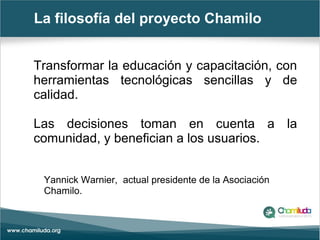 La filosofía del proyecto Chamilo
Transformar la educación y capacitación, con
herramientas tecnológicas sencillas y de
calidad.
Las decisiones toman en cuenta a la
comunidad, y benefician a los usuarios.
Yannick Warnier, actual presidente de la Asociación
Chamilo.
 