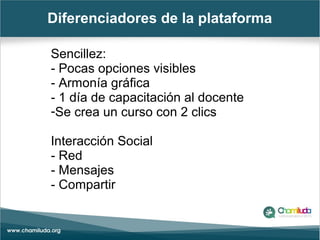 Diferenciadores de la plataforma
Sencillez:
- Pocas opciones visibles
- Armonía gráfica
- 1 día de capacitación al docente
-Se crea un curso con 2 clics
Interacción Social
- Red
- Mensajes
- Compartir
 
