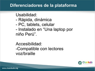 Diferenciadores de la plataforma
Usabilidad:
- Rápida, dinámica
- PC, tablets, celular
- Instalado en “Una laptop por
niño Perú”.
Accesibilidad:
-Compatible con lectores
voz/braille
 
