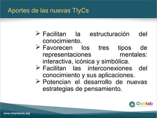 Aportes de las nuevas TIyCs
 Facilitan la estructuración del
conocimiento.
 Favorecen los tres tipos de
representaciones mentales:
interactiva, icónica y simbólica.
 Facilitan las interconexiones del
conocimiento y sus aplicaciones.
 Potencian el desarrollo de nuevas
estrategias de pensamiento.
 