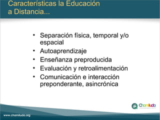 Características la Educación
a Distancia...
• Separación física, temporal y/o
espacial
• Autoaprendizaje
• Enseñanza preproducida
• Evaluación y retroalimentación
• Comunicación e interacción
preponderante, asincrónica
 