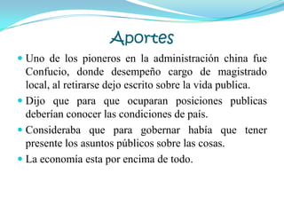 Aportes
 Uno de los pioneros en la administración china fue
Confucio, donde desempeño cargo de magistrado
local, al retirarse dejo escrito sobre la vida publica.
 Dijo que para que ocuparan posiciones publicas
deberían conocer las condiciones de país.
 Consideraba que para gobernar había que tener
presente los asuntos públicos sobre las cosas.
 La economía esta por encima de todo.
 