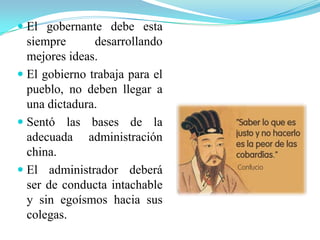  El gobernante debe esta
siempre desarrollando
mejores ideas.
 El gobierno trabaja para el
pueblo, no deben llegar a
una dictadura.
 Sentó las bases de la
adecuada administración
china.
 El administrador deberá
ser de conducta intachable
y sin egoísmos hacia sus
colegas.
 