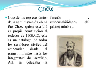 Chow
 Otro de los representantes
de la administración china
fue Chow quien escribió
su propia constitución al
rededor de 1100A.C, este
es un catalogo de todos
los servidores civiles del
emperador desde el
primer ministro hasta los
integrantes del servicio.
Allí se delegaba la
función y
responsabilidades del
primer ministro.
 