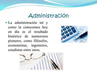 Administración
 La administración tal y
como la conocemos hoy
en día es el resultado
histórico de numerosos
pioneros, como filósofos,
economistas, ingenieros,
estadistas entre otros.
 