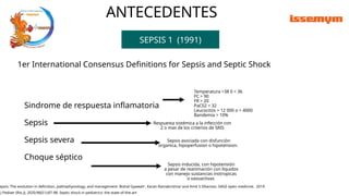 ANTECEDENTES
SEPSIS 1 (1991)
Sindrome de respuesta inflamatoria
Sepsis
Sepsis severa
Choque séptico
epsis: The evolution in definition, pathophysiology, and management. Bishal Gyawali*, Karan Ramakrishna* and Amit S Dhamoo. SAGE open medicine. 2019
Temperatura >38 0 < 36
FC > 90
FR > 20
PaC02 < 32
Leucocitos > 12 000 o < 4000
Bandemia > 10%
Respuesta sistémica a la infección con
2 o mas de los criterios de SRIS
Sepsis asociada con disfunción
organica, hipoperfusion o hipotension.
Sepsis inducida, con hipotensión
a pesar de reanimación con líquidos
con manejo sustancias inotropicas
o vasoactivas
J Pediatr (Rio J). 2020;96(S1):87-98. Septic shock in pediatrics: the state-of-the-art
1er International Consensus Definitions for Sepsis and Septic Shock
 
