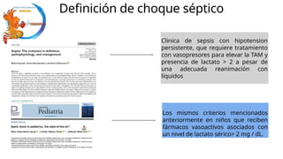 Definición de choque séptico
Clinica de sepsis con hipotension
persistente, que requiere tratamiento
con vasopresores para elevar la TAM y
presencia de lactato > 2 a pesar de
una adecuada reanimación con
líquidos
Los mismos criterios mencionados
anteriormente en niños que reciben
fármacos vasoactivos asociados con
un nivel de lactato sérico> 2 mg / dL.
 