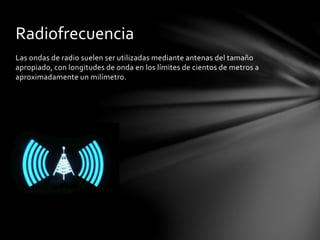 Las ondas de radio suelen ser utilizadas mediante antenas del tamaño
apropiado, con longitudes de onda en los límites de cientos de metros a
aproximadamente un milímetro.
Radiofrecuencia
 