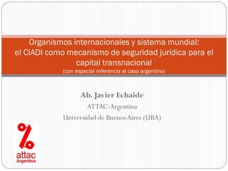 Organismos internacionales y sistema mundial:
el CIADI como mecanismo de seguridad jurídica para el
                capital transnacional
            (con especial referencia al caso argentino)



                   Ab. Javier Echaide
                    ATTAC-Argentina
            Universidad de Buenos Aires (UBA)
 