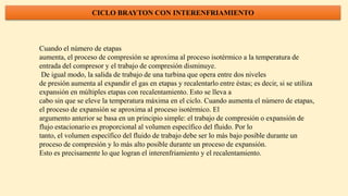 CICLO BRAYTON CON INTERENFRIAMIENTO
Cuando el número de etapas
aumenta, el proceso de compresión se aproxima al proceso isotérmico a la temperatura de
entrada del compresor y el trabajo de compresión disminuye.
De igual modo, la salida de trabajo de una turbina que opera entre dos niveles
de presión aumenta al expandir el gas en etapas y recalentarlo entre éstas; es decir, si se utiliza
expansión en múltiples etapas con recalentamiento. Esto se lleva a
cabo sin que se eleve la temperatura máxima en el ciclo. Cuando aumenta el número de etapas,
el proceso de expansión se aproxima al proceso isotérmico. El
argumento anterior se basa en un principio simple: el trabajo de compresión o expansión de
flujo estacionario es proporcional al volumen específico del fluido. Por lo
tanto, el volumen específico del fluido de trabajo debe ser lo más bajo posible durante un
proceso de compresión y lo más alto posible durante un proceso de expansión.
Esto es precisamente lo que logran el interenfriamiento y el recalentamiento.
 