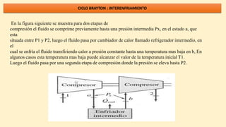 CICLO BRAYTON : INTERENFRIAMIENTO
En la figura siguiente se muestra para dos etapas de
compresión el fluido se comprime previamente hasta una presión intermedia Px, en el estado a, que
esta
situada entre P1 y P2, luego el fluido pasa por cambiador de calor llamado refrigerador intermedio, en
el
cual se enfría el fluido transfiriendo calor a presión constante hasta una temperatura mas baja en b, En
algunos casos esta temperatura mas baja puede alcanzar el valor de la temperatura inicial T1.
Luego el fluido pasa por una segunda etapa de compresión donde la presión se eleva hasta P2.
 