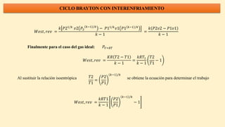 CICLO BRAYTON CON INTERENFRIAMIENTO
𝑊𝑒𝑠𝑡, 𝑟𝑒𝑣 =
𝑘 𝑃21/𝑘
𝑣2 𝑃2
𝑘−1 /𝑘
− 𝑃11/𝑘
𝑣1 𝑃1 𝑘−1 /𝑘
𝑘 − 1
=
𝑘 𝑃2𝑣2 − 𝑃1𝑣1
𝑘 − 1
Finalmente para el caso del gas ideal: 𝑃𝑉=𝑅𝑇
𝑊𝑒𝑠𝑡, 𝑟𝑒𝑣 =
𝐾𝑅 𝑇2 − 𝑇1
𝑘 − 1
=
𝑘𝑅𝑇1
𝑘 − 1
𝑇2
𝑇1
− 1
Al sustituir la relación isoentrópica se obtiene la ecuación para determinar el trabajo
𝑇2
𝑇1
=
𝑃2
𝑃1
𝑘−1 /𝑘
𝑊𝑒𝑠𝑡, 𝑟𝑒𝑣 =
𝑘𝑅𝑇1
𝑘 − 1
𝑃2
𝑃1
𝑘−1 /𝑘
− 1
 