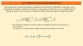 CICLO BRAYTON CON INTERENFRIAMIENTO
Cabe destacar que si existe más etapas de compresión, esta ecuación es aplicable en cada etapa, si rp y
temperatura de entrada se mantienen constantes en cada etapa, se calcula una vez y se multiplica por el
número de etapas; esto solo ocurre en condiciones ideales. Para dos etapas de compresión, queda
𝑊 =
𝑘. 𝑅𝑇1
𝑃𝑥
𝑃1
𝑘−1 /𝑘
− 1
𝑘 − 1
+
𝑘. 𝑅𝑇1
𝑃2
𝑃1
𝑘−1 /𝑘
− 1
𝑘 − 1
Otro método de compresión consiste en ceder una cantidad de calor tal que el proceso sea
lo mas próximo
a un isotermo. La expresión para el trabajo estacionario de un proceso sin fricción
𝑊𝑒𝑠𝑡 = 𝑣𝑑𝑃 =
𝑅𝑇
𝑃
𝑑𝑃 = 𝑅𝑇 𝑙𝑛
𝑃2
𝑃1
 