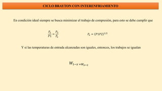 CICLO BRAYTON CON INTERENFRIAMIENTO
En condición ideal siempre se busca minimizar el trabajo de compresión, para esto se debe cumplir que
𝑃𝑥
𝑃1
=
𝑃2
𝑃𝑥
𝑃𝑥 = 𝑃1𝑃2 1/2
Y si las temperaturas de entrada alcanzadas son iguales, entonces, los trabajos se igualan
𝑊1−𝑥 =𝑊𝑥−2
 