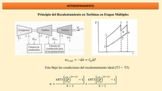 INTERENFRIAMIENTO
Principio del Recalentamiento en Turbinas en Etapas Múltiples
𝑤𝑇,𝑠𝑎𝑙 = −∆ℎ ≈ 𝐶𝑝∆𝑇
Este Bajo las condiciones del recalentamiento ideal (T3 = T5)
𝑤 =
𝑘𝑅𝑇3
𝑃4
𝑃3
𝑘−1 /
− 1
𝑘 − 1
+
𝑘𝑅𝑇3
𝑃6
𝑃5
𝑘−1 /
− 1
𝑘 − 1
 