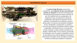 CICLO BRAYTON : Resumen
Un motor de tipo Brayton consta de tres
componentes: un compresor de gas, una cámara de
mezcla, un expansor. El termino ciclo Brayton ha
sido aplicado posteriormente al motor de turbina de
gas. Este también tiene tres componentes: un
compresor de gas, un quemador (o cámara de
combustión), una turbina de expansión. El Aire
ambiente es introducido en el compresor, donde es
presurizado, en un proceso teóricamente isentrópico.
El aire comprimido a continuación, se conduce a
través de una cámara de combustión, donde se quema
combustible, calentando este aire, en un proceso
presión constante, ya que la cámara está abierta a la
entrada y salida de flujo. El aire caliente, presurizado,
a continuación, cede su energía, al expandirse a través
de una turbina (o una serie de turbinas), otro proceso
teóricamente isentrópico. Parte del trabajo extraído por
la turbina se utiliza para impulsar el compresor
 