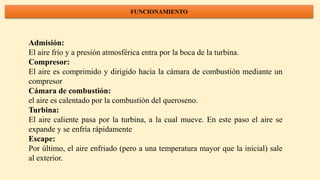 FUNCIONAMIENTO
Admisión:
El aire frío y a presión atmosférica entra por la boca de la turbina.
Compresor:
El aire es comprimido y dirigido hacia la cámara de combustión mediante un
compresor
Cámara de combustión:
el aire es calentado por la combustión del queroseno.
Turbina:
El aire caliente pasa por la turbina, a la cual mueve. En este paso el aire se
expande y se enfría rápidamente
Escape:
Por último, el aire enfriado (pero a una temperatura mayor que la inicial) sale
al exterior.
 