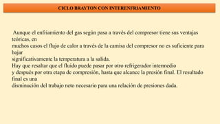 CICLO BRAYTON CON INTERENFRIAMIENTO
Aunque el enfriamiento del gas según pasa a través del compresor tiene sus ventajas
teóricas, en
muchos casos el flujo de calor a través de la camisa del compresor no es suficiente para
bajar
significativamente la temperatura a la salida.
Hay que resaltar que el fluido puede pasar por otro refrigerador intermedio
y después por otra etapa de compresión, hasta que alcance la presión final. El resultado
final es una
disminución del trabajo neto necesario para una relación de presiones dada.
 