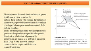 CICLO BRAYTON CON INTERENFRIAMIENTO
El trabajo neto de un ciclo de turbina de gas es
la diferencia entre la salida de
trabajo de la turbina y la entrada de trabajo del
compresor, y puede incrementarse si se reduce
el trabajo del compresor o si aumenta el de la
turbina o ambas
cosas. El trabajo requerido para comprimir un
gas entre dos presiones especificadas puede
disminuirse al efectuar el proceso de
compresión en etapas y al enfriar el gas entre
éstas (Fig. 9-43); es decir, usando
compresión en etapas múltiples con
interenfriamiento.
 