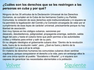 ¿Cuáles son los derechos que se les restringen a las
personas en cuba y por qué?
Ninguno de los 30 artículos de la Declaración Universal de los Derechos
Humanos, se cumplen en la Cuba de los hermanos Castro y su Partido
Comunista; la violación de esos derechos está institucionalizada y ni siquiera se
ha permitido la legalización del Comité y la Comisión encargada de velar por el
cumplimiento de esas leyes de carácter universal, precisamente porque no hay
libertad de asociación.
Son muy típicos en los códigos cubanos, sanciones por
desacato, desobediencia, peligrosidad, propaganda enemiga, sedición, salida
ilegal del país y hasta el cubano tiene que pedir permiso a las autoridades
civiles y militares para entrar y salir de su país.
En su alegato ideológico el gobernante cubano dice: “Dentro de la revolución
todo, fuera de la revolución nada”, pero, ¿Qué es fuera y dentro de la
revolución? Lo que a él se le antoje.
En materia de derechos humanos los comunistas cubanos dicen sentirse
orgullosos, porque conquistaron el derecho a la vida, pero sin embargo ellos le
dan una única opción al pueblo: “Socialismo o Muerte”, y ni siquiera son
capases de garantizar las necesidades elementales a la población.
SiguienteVolver
 