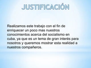 Realizamos este trabajo con el fin de
enriquecer un poco mas nuestros
conocimientos acerca del socialismo en
cuba, ya que es un tema de gran interés para
nosotros y queremos mostrar esta realidad a
nuestros compañeros.
 