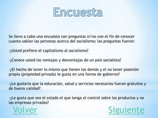 Se llevo a cabo una encuesta con preguntas si/no con el fin de conocer
cuanto sabían las personas acerca del socialismo; las preguntas fueron:
-¿Usted prefiere el capitalismo al socialismo?
-¿Conoce usted las ventajas y desventajas de un país socialista?
-¿El hecho de tener lo mismo que tienen los demás y el no tener posesión
propia (propiedad privada) le gusta en una forma de gobierno?
-¿Le gustaría que la educación, salud y servicios necesarios fueran gratuitos y
de buena calidad?
-¿Le gusta que sea el estado el que tenga el control sobre los productos y no
las empresas privadas?
SiguienteVolver
 