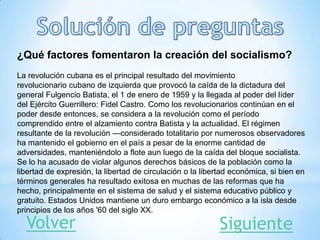 ¿Qué factores fomentaron la creación del socialismo?
La revolución cubana es el principal resultado del movimiento
revolucionario cubano de izquierda que provocó la caída de la dictadura del
general Fulgencio Batista, el 1 de enero de 1959 y la llegada al poder del líder
del Ejército Guerrillero: Fidel Castro. Como los revolucionarios continúan en el
poder desde entonces, se considera a la revolución como el período
comprendido entre el alzamiento contra Batista y la actualidad. El régimen
resultante de la revolución —considerado totalitario por numerosos observadores
ha mantenido el gobierno en el país a pesar de la enorme cantidad de
adversidades, manteniéndolo a flote aun luego de la caída del bloque socialista.
Se lo ha acusado de violar algunos derechos básicos de la población como la
libertad de expresión, la libertad de circulación o la libertad económica, si bien en
términos generales ha resultado exitosa en muchas de las reformas que ha
hecho, principalmente en el sistema de salud y el sistema educativo público y
gratuito. Estados Unidos mantiene un duro embargo económico a la isla desde
principios de los años '60 del siglo XX.
Volver Siguiente
 