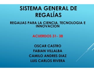 SISTEMA GENERAL DE
REGALÍAS
REGALIAS PARA LA CIENCIA, TECNOLOGIA E
INNOVACION
ACUERDOS 31- 38
OSCAR CASTRO
FABIAN VILLALBA
CAMILO ANDRES DIAZ
LUIS CARLOS RIVERA
 